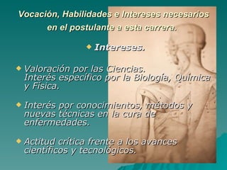 Vocación, Habilidades e Intereses necesarios en el postulante a esta carrera.   Intereses. Valoración por las Ciencias. Interés específico por la Biología, Química y Física. Interés por conocimientos, métodos y nuevas técnicas en la cura de enfermedades. Actitud crítica frente a los avances científicos y tecnológicos. 