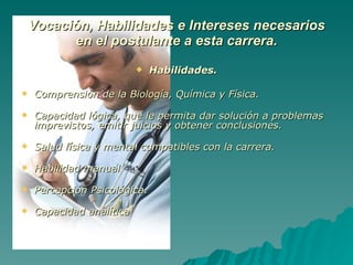 Vocación, Habilidades e Intereses necesarios en el postulante a esta carrera. Habilidades. Comprensión de la Biología, Química y Física. Capacidad lógica, que le permita dar solución a problemas imprevistos, emitir juicios y obtener conclusiones. Salud física y mental compatibles con la carrera. Habilidad manual Percepción Psicológica. Capacidad analítica 