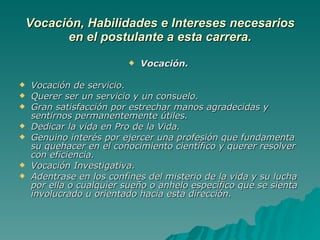 Vocación, Habilidades e Intereses necesarios en el postulante a esta carrera. Vocación.  Vocación de servicio. Querer ser un servicio y un consuelo. Gran satisfacción por estrechar manos agradecidas y sentirnos permanentemente útiles. Dedicar la vida en Pro de la Vida. Genuino interés por ejercer una profesión que fundamenta su quehacer en el conocimiento científico y querer resolver con eficiencia. Vocación Investigativa. Adentrase en los confines del misterio de la vida y su lucha por ella o cualquier sueño o anhelo específico que se sienta involucrado u orientado hacia esta dirección.   