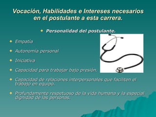 Vocación, Habilidades e Intereses necesarios en el postulante a esta carrera. Personalidad del postulante. Empatía  Autonomía personal Iniciativa Capacidad para trabajar bajo presión. Capacidad de relaciones interpersonales que faciliten el trabajo en equipo. Profundamente respetuoso de la vida humana y la especial dignidad de las personas. 