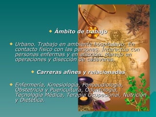 Ámbito de trabajo Urbano. Trabajo en ambiente hospitalario. En contacto físico con las personas. Interactúa con personas enfermas y en aflicción. Manejo en operaciones y disección de cadáveres. Carreras afines y relacionadas Enfermería, Kinesiología, Fonoaudiología, Obstetricia y Puericultura, Odontología, Tecnología Médica, Terapia Ocupacional, Nutrición y Dietética. 