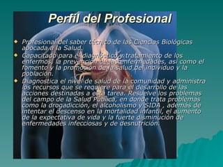 Perfil del Profesional   Profesional del saber técnico de las Ciencias Biológicas abocada a la Salud.  Capacitado para el diagnóstico y tratamiento de los enfermos, la prevención de las enfermedades, así como el fomento y la promoción de la salud del individuo y la población. Diagnostica el nivel de salud de la comunidad y administra los recursos que se requiere para el desarrollo de las acciones destinadas a esta tarea. Resuelve los problemas del campo de la Salud Pública, en donde trata problemas como la drogadicción, el alcoholismo y SIDA , además de intentar el descenso en la mortalidad infantil, el aumento de la expectativa de vida y la fuerte disminución de enfermedades infecciosas y de desnutrición. 