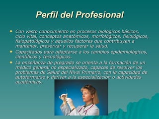 Perfil del Profesional Con vasto conocimiento en procesos biológicos básicos, ciclo vital, conceptos anatómicos, morfológicos, fisiológicos, fisiopatológicos y aquellos factores que contribuyen a mantener, preservar y recuperar la salud. Capacitados para adaptarse a los cambios epidemiológicos, científicos y tecnológicos. La enseñanza de pregrado se orienta a la formación de un médico general no especializado, capaces de resolver los problemas de Salud del Nivel Primario, con la capacidad de autoformarse y derivar a la especialización o actividades académicas. 