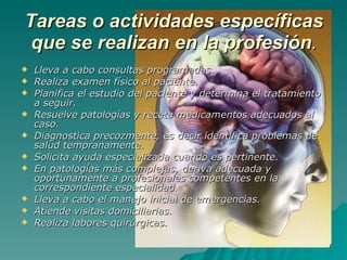Tareas o actividades específicas que se realizan en la profesión . Lleva a cabo consultas programadas. Realiza examen físico al paciente. Planifica el estudio del paciente y determina el tratamiento a seguir. Resuelve patologías y receta medicamentos adecuados al caso. Diagnostica precozmente, es decir identifica problemas de salud tempranamente. Solicita ayuda especializada cuando es pertinente. En patologías más complejas, deriva adecuada y oportunamente a profesionales competentes en la correspondiente especialidad. Lleva a cabo el manejo inicial de emergencias. Atiende visitas domiciliarias. Realiza labores quirúrgicas. 