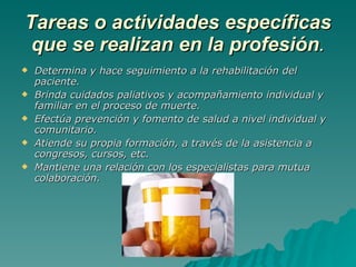 Tareas o actividades específicas que se realizan en la profesión . Determina y hace seguimiento a la rehabilitación del paciente. Brinda cuidados paliativos y acompañamiento individual y familiar en el proceso de muerte. Efectúa prevención y fomento de salud a nivel individual y comunitario. Atiende su propia formación, a través de la asistencia a congresos, cursos, etc. Mantiene una relación con los especialistas para mutua colaboración. 