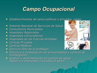 Campo Ocupacional Establecimientos de salud públicos o privados, como: Sistema Nacional de Servicios de Salud. Consultorios Municipales. Hospitales Regionales Hospitales Universitarios Hospitales de las Fuerzas Armadas Clínicas Privadas. Centros Médicos Ejercicio libre de la profesión Docencia e investigación en Universidades y Centros de Investigación Gestión y administración en centros de salud Asesoría a empresas vinculadas al sector. 