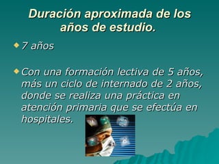 Duración aproximada de los años de estudio.  7 años Con una formación lectiva de 5 años, más un ciclo de internado de 2 años, donde se realiza una práctica en atención primaria que se efectúa en hospitales. 