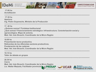 TÍTULO
17.00 hs
Acreditación
------------------------------------------------------------------------------------------------------------------------------------------
17.30 hs
Apertura
Ing. Pedro Goyeneche, Ministro de la Producción
------------------------------------------------------------------------------------------------------------------------------------------
17. 40 hs
¿Quienes somos? Fortaleza Institucional
¿Qué somos? Posicionamiento estratégico- Infraestructura. Caracterización social y
agroecológica. Mapa de actores.
Med. Vet. Iván Bruschi, Coordinador de la Micro Región
------------------------------------------------------------------------------------------------------------------------------------------
18.00 hs
Presentación tecno productiva.
Referentes de los diferentes sectores productivos.
Ponderación de las cadenas
Med. Vet. Iván Bruschi, Coordinador de la Micro Región
------------------------------------------------------------------------------------------------------------------------------------------
19.15 hs
Taller de debate en grupos
------------------------------------------------------------------------------------------------------------------------------------------
20.30 hs
Cierre
Med. Vet. Iván Bruschi, Coordinador de la Micro Región
Lic. Walter Mazzola, Facilitador provincial
 