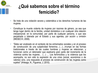 ¿Qué sabemos sobre el término
femicidio?
• Se trata de una violación severa y sistemática a los derechos humanos de las
mujeres.
• Constituye la muerte violenta de mujeres por razones de género, ya sea que
tenga lugar dentro de la familia, unidad doméstica o en cualquier otra relación
interpersonal; en la comunidad, por parte de cualquier persona, o que sea
perpetrada o tolerada por el Estado y sus agentes, por acción u omisión
(MESECVI, 2008).
• “Debe ser analizado en el contexto de los entramados sociales y en el proceso
de construcción de una subjetividad femenina…(…)…irrumpe en las formas
tradicionales a través de las cuales hombres y mujeres se relacionan, y
funcionan como un detonador que explicaría gran parte del incremento de la
violencia contra las mujeres… (…) … Los feminicidios y la violencia que los
acompaña, no son sólo la expresión de una crisis (social, económica o de
valores) sino, una respuesta al proceso de construcción de las mujeres como
sujetos” (Arteaga, N., Figueroa, J. 2010).
 