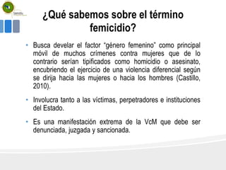 ¿Qué sabemos sobre el término
femicidio?
• Busca develar el factor “género femenino” como principal
móvil de muchos crímenes contra mujeres que de lo
contrario serían tipificados como homicidio o asesinato,
encubriendo el ejercicio de una violencia diferencial según
se dirija hacia las mujeres o hacia los hombres (Castillo,
2010).
• Involucra tanto a las víctimas, perpetradores e instituciones
del Estado.
• Es una manifestación extrema de la VcM que debe ser
denunciada, juzgada y sancionada.
 