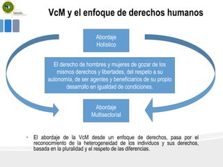VcM y el enfoque de derechos humanos
• El abordaje de la VcM desde un enfoque de derechos, pasa por el
reconocimiento de la heterogeneidad de los individuos y sus derechos,
basada en la pluralidad y el respeto de las diferencias.
Abordaje
Holístico
Abordaje
Multisectorial
El derecho de hombres y mujeres de gozar de los
mismos derechos y libertades, del respeto a su
autonomía, de ser agentes y beneficiarios de su propio
desarrollo en igualdad de condiciones.
 