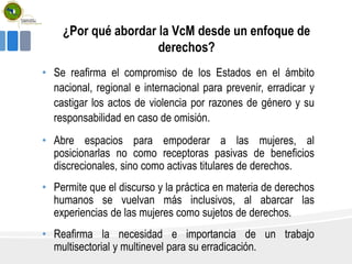 ¿Por qué abordar la VcM desde un enfoque de
derechos?
• Se reafirma el compromiso de los Estados en el ámbito
nacional, regional e internacional para prevenir, erradicar y
castigar los actos de violencia por razones de género y su
responsabilidad en caso de omisión.
• Abre espacios para empoderar a las mujeres, al
posicionarlas no como receptoras pasivas de beneficios
discrecionales, sino como activas titulares de derechos.
• Permite que el discurso y la práctica en materia de derechos
humanos se vuelvan más inclusivos, al abarcar las
experiencias de las mujeres como sujetos de derechos.
• Reafirma la necesidad e importancia de un trabajo
multisectorial y multinevel para su erradicación.
 