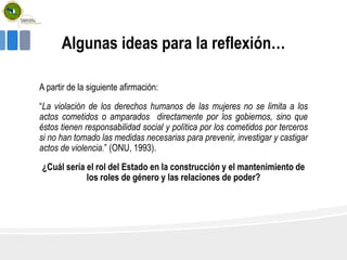 Algunas ideas para la reflexión…
A partir de la siguiente afirmación:
“La violación de los derechos humanos de las mujeres no se limita a los
actos cometidos o amparados directamente por los gobiernos, sino que
éstos tienen responsabilidad social y política por los cometidos por terceros
si no han tomado las medidas necesarias para prevenir, investigar y castigar
actos de violencia.” (ONU, 1993).
¿Cuál sería el rol del Estado en la construcción y el mantenimiento de
los roles de género y las relaciones de poder?
 