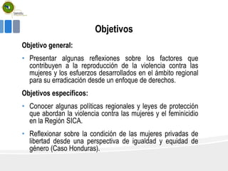 Objetivos
Objetivo general:
• Presentar algunas reflexiones sobre los factores que
contribuyen a la reproducción de la violencia contra las
mujeres y los esfuerzos desarrollados en el ámbito regional
para su erradicación desde un enfoque de derechos.
Objetivos específicos:
• Conocer algunas políticas regionales y leyes de protección
que abordan la violencia contra las mujeres y el feminicidio
en la Región SICA.
• Reflexionar sobre la condición de las mujeres privadas de
libertad desde una perspectiva de igualdad y equidad de
género (Caso Honduras).
 