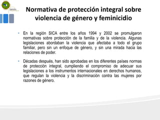 Normativa de protección integral sobre
violencia de género y feminicidio
• En la región SICA entre los años 1994 y 2002 se promulgaron
normativas sobre protección de la familia y de la violencia. Algunas
legislaciones abordaban la violencia que afectaba a todo el grupo
familiar, pero sin un enfoque de género, y sin una mirada hacia las
relaciones de poder.
• Décadas después, han sido aprobadas en los diferentes países normas
de protección integral, cumpliendo el compromiso de adecuar sus
legislaciones a los instrumentos internacionales en derechos humanos,
que regulan la violencia y la discriminación contra las mujeres por
razones de género.
 