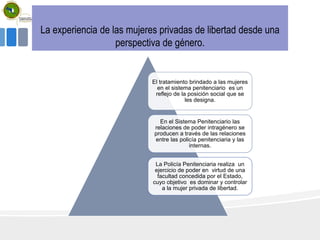 La experiencia de las mujeres privadas de libertad desde una
perspectiva de género.
El tratamiento brindado a las mujeres
en el sistema penitenciario es un
reflejo de la posición social que se
les designa.
En el Sistema Penitenciario las
relaciones de poder intragénero se
producen a través de las relaciones
entre las policía penitenciaria y las
internas.
La Policía Penitenciaria realiza un
ejercicio de poder en virtud de una
facultad concedida por el Estado,
cuyo objetivo es dominar y controlar
a la mujer privada de libertad.
 