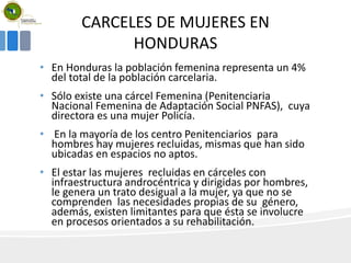 CARCELES DE MUJERES EN
HONDURAS
• En Honduras la población femenina representa un 4%
del total de la población carcelaria.
• Sólo existe una cárcel Femenina (Penitenciaria
Nacional Femenina de Adaptación Social PNFAS), cuya
directora es una mujer Policía.
• En la mayoría de los centro Penitenciarios para
hombres hay mujeres recluidas, mismas que han sido
ubicadas en espacios no aptos.
• El estar las mujeres recluidas en cárceles con
infraestructura androcéntrica y dirigidas por hombres,
le genera un trato desigual a la mujer, ya que no se
comprenden las necesidades propias de su género,
además, existen limitantes para que ésta se involucre
en procesos orientados a su rehabilitación.
 