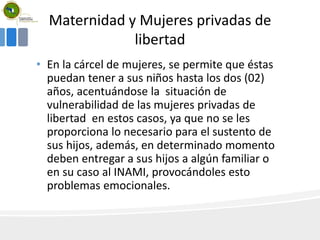 Maternidad y Mujeres privadas de
libertad
• En la cárcel de mujeres, se permite que éstas
puedan tener a sus niños hasta los dos (02)
años, acentuándose la situación de
vulnerabilidad de las mujeres privadas de
libertad en estos casos, ya que no se les
proporciona lo necesario para el sustento de
sus hijos, además, en determinado momento
deben entregar a sus hijos a algún familiar o
en su caso al INAMI, provocándoles esto
problemas emocionales.
 