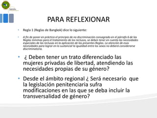 PARA REFLEXIONAR
• Regla 1 (Reglas de Bangkok) dice lo siguiente:
• A fin de poner en práctica el principio de no discriminación consagrado en el párrafo 6 de las
Reglas mínimas para el tratamiento de los reclusos, se deben tener en cuenta las necesidades
especiales de las reclusas en la aplicación de las presentes Reglas. La atención de esas
necesidades para lograr en lo sustancial la igualdad entre los sexos no deberá considerarse
discriminatoria.
• ¿ Deben tener un trato diferenciado las
mujeres privadas de libertad, atendiendo las
necesidades propias de su género?
• Desde el ámbito regional ¿ Será necesario que
la legislación penitenciaria sufra
modificaciones en las que se deba incluir la
transversalidad de género?
 