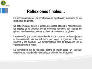 Reflexiones finales…
• Es necesario impulsar una redefinición del significado y contenido de las
relaciones de género.
• Se debe impulsar desde el Estado un debate nacional y regional sobre
los efectos de la violación de los derechos humanos por razones de
género y de las consecuencias sociales de la violencia de género.
• La promoción y la protección de los derechos humanos de las mujeres y
el fortalecimiento de los esfuerzos por lograr la igualdad entre las
mujeres y los hombres son fundamentales para la prevención de la
violencia contra la mujer.
• La eliminación de la violencia contra la mujer exige un esfuerzo
comprensivo, coordinado y sostenido, multinivel y multisectorial.
 