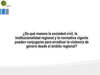 ¿De qué manera la sociedad civil, la
institucionalidad regional y la normativa vigente
pueden conjugarse para erradicar la violencia de
género desde el ámbito regional?
 