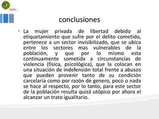 conclusiones
• La mujer privada de libertad debido al
etiquetamiento que sufre por el delito cometido,
pertenece a un sector invisibilizado, que se ubica
entre los sectores mas vulnerables de la
población, y que por lo mismo esta
continuamente sometida a circunstancias de
violencia (física, psicológica), que la colocan en
una situación de indefensión total frente a abusos
que pueden provenir tanto de su condición
carcelaria como por razón de genero, poco o nada
se hace al respecto, por lo tanto, para este sector
de la población resulta quizá utópico por ahora el
alcanzar un trato igualitario.
 