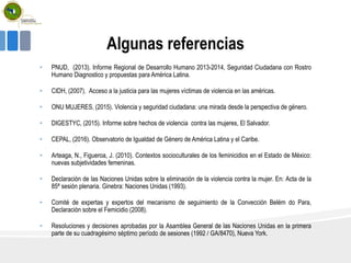 Algunas referencias
• PNUD, (2013). Informe Regional de Desarrollo Humano 2013-2014, Seguridad Ciudadana con Rostro
Humano Diagnostico y propuestas para América Latina.
• CIDH, (2007). Acceso a la justicia para las mujeres víctimas de violencia en las américas.
• ONU MUJERES, (2015). Violencia y seguridad ciudadana: una mirada desde la perspectiva de género.
• DIGESTYC, (2015). Informe sobre hechos de violencia contra las mujeres, El Salvador.
• CEPAL, (2016). Observatorio de Igualdad de Género de América Latina y el Caribe.
• Arteaga, N., Figueroa, J. (2010). Contextos socioculturales de los feminicidios en el Estado de México:
nuevas subjetividades femeninas.
• Declaración de las Naciones Unidas sobre la eliminación de la violencia contra la mujer. En: Acta de la
85ª sesión plenaria. Ginebra: Naciones Unidas (1993).
• Comité de expertas y expertos del mecanismo de seguimiento de la Convección Belém do Para,
Declaración sobre el Femicidio (2008).
• Resoluciones y decisiones aprobadas por la Asamblea General de las Naciones Unidas en la primera
parte de su cuadragésimo séptimo período de sesiones (1992 / GA/8470), Nueva York.
 