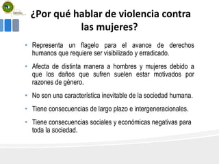 ¿Por qué hablar de violencia contra
las mujeres?
• Representa un flagelo para el avance de derechos
humanos que requiere ser visibilizado y erradicado.
• Afecta de distinta manera a hombres y mujeres debido a
que los daños que sufren suelen estar motivados por
razones de género.
• No son una característica inevitable de la sociedad humana.
• Tiene consecuencias de largo plazo e intergeneracionales.
• Tiene consecuencias sociales y económicas negativas para
toda la sociedad.
 