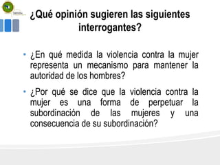 ¿Qué opinión sugieren las siguientes
interrogantes?
• ¿En qué medida la violencia contra la mujer
representa un mecanismo para mantener la
autoridad de los hombres?
• ¿Por qué se dice que la violencia contra la
mujer es una forma de perpetuar la
subordinación de las mujeres y una
consecuencia de su subordinación?
 