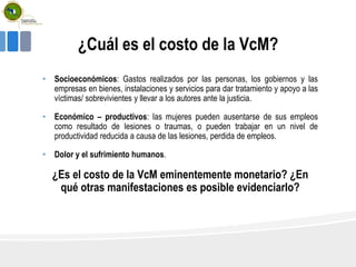 ¿Cuál es el costo de la VcM?
• Socioeconómicos: Gastos realizados por las personas, los gobiernos y las
empresas en bienes, instalaciones y servicios para dar tratamiento y apoyo a las
víctimas/ sobrevivientes y llevar a los autores ante la justicia.
• Económico – productivos: las mujeres pueden ausentarse de sus empleos
como resultado de lesiones o traumas, o pueden trabajar en un nivel de
productividad reducida a causa de las lesiones, perdida de empleos.
• Dolor y el sufrimiento humanos.
¿Es el costo de la VcM eminentemente monetario? ¿En
qué otras manifestaciones es posible evidenciarlo?
 