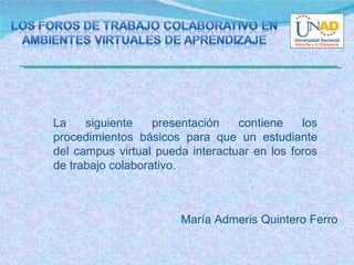 La siguiente presentación contiene los procedimientos básicos para que un estudiante del campus virtual pueda interactuar en los foros de trabajo colaborativo.  María Admeris Quintero Ferro  