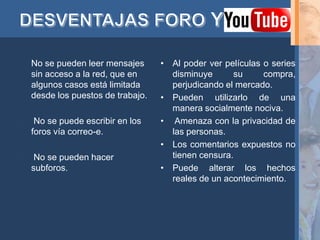 •   No se pueden leer mensajes      • Al poder ver películas o series
    sin acceso a la red, que en       disminuye      su      compra,
    algunos casos está limitada       perjudicando el mercado.
    desde los puestos de trabajo.   • Pueden utilizarlo de una
                                      manera socialmente nociva.
    No se puede escribir en los    • Amenaza con la privacidad de
    foros vía correo-e.               las personas.
                                    • Los comentarios expuestos no
    No se pueden hacer               tienen censura.
    subforos.                       • Puede alterar los hechos
                                      reales de un acontecimiento.
 
