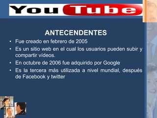 ANTECENDENTES
• Fue creado en febrero de 2005
• Es un sitio web en el cual los usuarios pueden subir y
  compartir vídeos.
• En octubre de 2006 fue adquirido por Google
• Es la tercera más utilizada a nivel mundial, después
  de Facebook y twitter
 