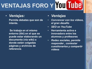 • Ventajas:                       • Ventajas
•   Permite debates que son de    • Convencer con los vídeos,
    interés.                        el gran desafío
                                  • SEO en YouTube
    Se trabaja en el mismo       • Herramienta activa e
    entorno (tiki) en el que se     innovadora entre los
    puede estar elaborando un       alumnos y profesores
    documento (vía wiki) o        • Redes sociales, permite
    donde están colgadas            responder , contestar
    páginas y archivos de           cuestionarios y compartir
    referencia.                     videos
 