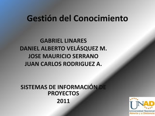 Gestión del Conocimiento

      GABRIEL LINARES
DANIEL ALBERTO VELÁSQUEZ M.
  JOSE MAURICIO SERRANO
 JUAN CARLOS RODRIGUEZ A.


SISTEMAS DE INFORMACIÓN DE
        PROYECTOS
            2011
 