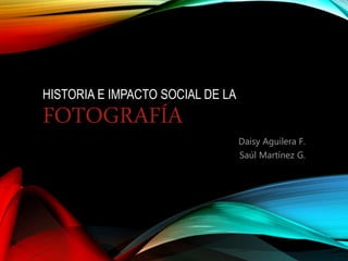 HISTORIA E IMPACTO SOCIAL DE LA
FOTOGRAFÍA
Daisy Aguilera F.
Saúl Martínez G.
 