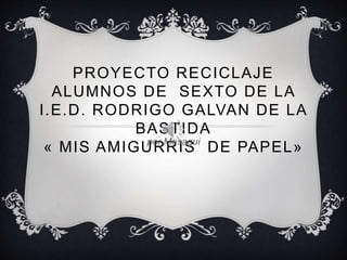 PROYECTO RECICLAJE
ALUMNOS DE SEXTO DE LA
I.E.D. RODRIGO GALVAN DE LA
BASTIDA
« MIS AMIGURRIS DE PAPEL»por Mesagui
 