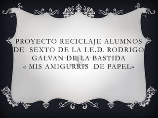 PROYECTO RECICLAJE ALUMNOS
DE SEXTO DE LA I.E.D. RODRIGO
GALVAN DE LA BASTIDA
« MIS AMIGURRIS DE PAPEL»por Mesagui
 