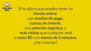 Si te dijera que puedes tener tu
tienda online,
con medios de pago,
cuotas sin interés,
una solución logística, y
más visitas que cualquier mall
a costo $0 y en menos de 5 minutos,
¿me creerías?
 