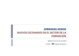 JORNADAS	
  AENOA	
  
NUEVOS	
  ESCENARIOS	
  EN	
  EL	
  SECTOR	
  DE	
  LA	
  
FORMACIÓN	
  
Madrid,	
  12	
  de	
  Junio	
  de	
  2013	
  
S.	
  Soler	
  –	
  σ2	
  	
  sigma2	
  projectes	
  
 