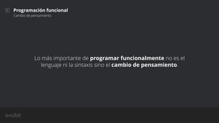 Lo más importante de programar funcionalmente no es el
lenguaje ni la sintaxis sino el cambio de pensamiento.
Programación funcional
Cambio de pensamiento
 