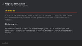 Therac-25
Therac-25 fue una maquina de radio terapia que al contar con una falla de software
causó la muerte de 3 pacientes y otros quedaron con daños por sobredosis de
radiación.
El diagnostico:
Se determinó que el mal funcionamiento del programa era ocasionado por una
condición de carrera, relacionada con el desbordamiento de una variable contadora.
Wikipedia
Programación funcional
Historias de la programación imperativa
 