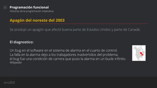Apagón del noreste del 2003
Se produjo un apagón que afectó buena parte de Estados Unidos y parte de Canadá.
El diagnostico:
Un bug en el software en el sistema de alarma en el cuarto de control.
La falla en la alarma dejo a los trabajadores inadvertidos del problema,
el bug fue una condición de carrera que puso la alarma en un bucle inﬁnito.
Wikipedia
Programación funcional
Historias de la programación imperativa
 