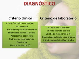 Criterio clínico                   Criterio de laboratorio
Rasgos fenotípicos compatibles
          Íleo meconial
                                            Test del sudor (3 positivas)
Insuficiencia pancreática exocrina
                                            Cribado neonatal positivo
  Enfermedad pulmonar crónica
                                           Estudio de mutaciones CFTR
     Azoospermia obstructiva
                                      Diferencia de potencial nasal anormal
   Síndrome de mala absorción
                                        Estudio prenatal de células fetales
            Esteatorrea
    Historia familiar de FQ
 