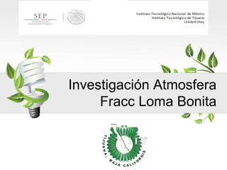 Investigación Atmosfera
Fracc Loma Bonita
 