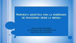 PROPUESTA DIDÁCTICA PARA LA ENSEÑANZA
DE FRACCIONES DESDE LA MEDIDA
NATALIA RICO MARTÍNEZ
LECTO-ESCRITURA Y MATEMÁTICAS
MAESTRIA EN EDUCACIÓN
 