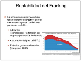 Rentabilidad del Fracking
⦿ La perforación es muy cara(baja
tasa de retorno energético) pero si
se cumples algunas condiciones
puede ser rentable:
● Adelantos
Tecnológicos( Perforación por
etapas y perforación horizontal).
● Alto precion del gas... (MBTU)
● Evitar los gastos ambientales...
(energy act 2005)
 