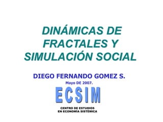 DINÁMICAS DE
FRACTALES Y
SIMULACIÓN SOCIAL
CENTRO DE ESTUDIOS
EN ECONOMÍA SISTÉMICA
DIEGO FERNANDO GOMEZ S.
Mayo DE 2007.
 