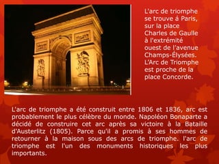 L'arc de triomphe
                                         se trouve á Paris,
                                         sur la place
                                         Charles de Gaulle
                                         à l'extrémité
                                         ouest de l’avenue
                                         Champs-Élysées.
                                         L’Arc de Triomphe
                                         est proche de la
                                         place Concorde.




L'arc de triomphe a été construit entre 1806 et 1836, arc est
probablement le plus célèbre du monde. Napoléon Bonaparte a
décidé de construire cet arc après sa victoire à la Bataille
d'Austerlitz (1805). Parce qu'il a promis à ses hommes de
retourner à la maison sous des arcs de triomphe. l'arc de
triomphe est l'un des monuments historiques les plus
importants.
 