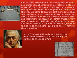 Sur les côtés extérieurs de l'arc sont gravés les noms
des grands révolutionnaires et les victoires militaires
de Napoléon Ier. Sur les murs intérieurs du monument
sont gravés les noms de 558 généraux français de
l'Empire. Les noms de ceux qui sont morts au combat
sont soulignés, à ses pieds se trouve la tombe du
Soldat inconnu de la Première Guerre mondiale avec
une inscription: Ici repose un soldat français mort
pour la patrie (1914-1918). Sa mémoire est ravivée
tous les 11 Novembre, date de l'armistice signé entre
la France et l'Allemagne qui a pris fin la Première
Guerre mondiale.


  Notre Francisco de Miranda pour ses services
  de maréchal de France, son nom a été gravé
  sur l'Arc de Triomphe à Paris
 